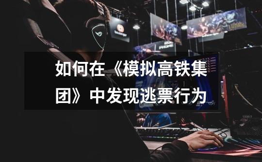 如何在《模拟高铁集团》中发现逃票行为-第1张-游戏信息-龙启网