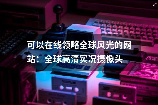 可以在线领略全球风光的网站:全球高清实况摄像头-第1张-游戏信息-龙启网