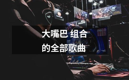 大嘴巴 组合的全部歌曲-第1张-游戏信息-龙启网
