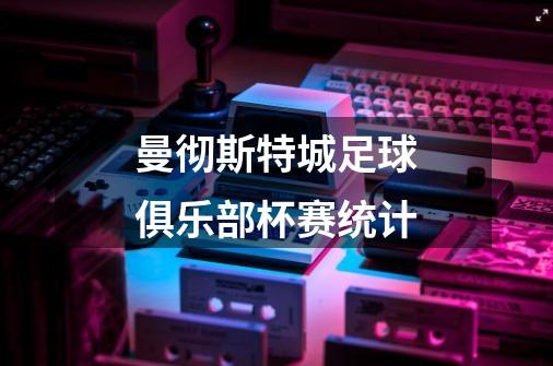 曼彻斯特城足球俱乐部杯赛统计-第1张-游戏信息-龙启网