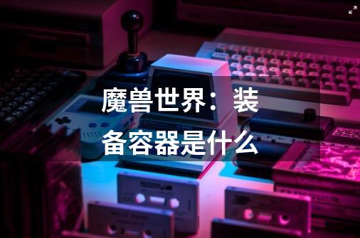 魔兽世界：装备容器是什么-第1张-游戏信息-龙启网