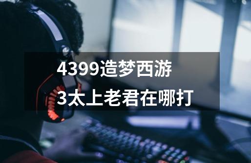 4399造梦西游3太上老君在哪打-第1张-游戏信息-龙启网