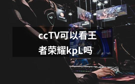 ccTV可以看王者荣耀kpL吗-第1张-游戏信息-龙启网