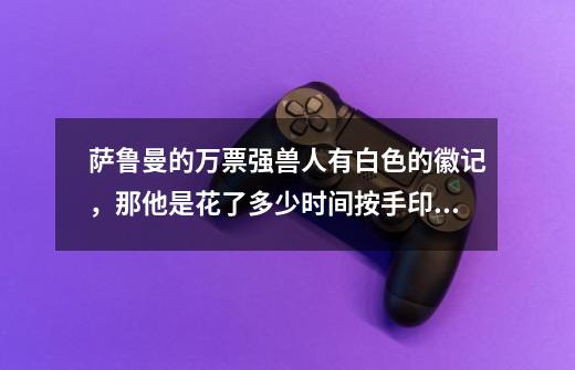 萨鲁曼的万票强兽人有白色的徽记，那他是花了多少时间按手印啊-第1张-游戏信息-龙启网