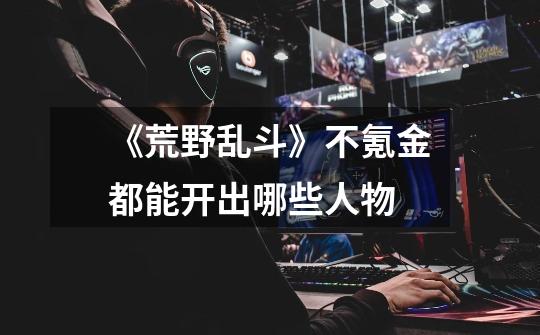 《荒野乱斗》不氪金都能开出哪些人物-第1张-游戏信息-龙启网