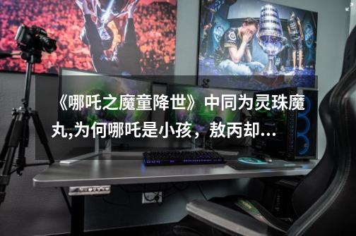 《哪吒之魔童降世》中同为灵珠魔丸,为何哪吒是小孩,敖丙却是美少年-第1张-游戏信息-龙启网