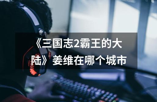 《三国志2霸王的大陆》姜维在哪个城市-第1张-游戏信息-龙启网
