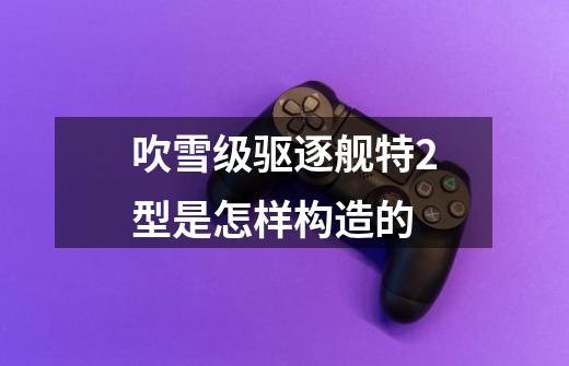 吹雪级驱逐舰特2型是怎样构造的-第1张-游戏信息-龙启网