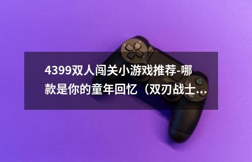 4399双人闯关小游戏推荐-哪款是你的童年回忆(双刃战士玩法简述)-第1张-游戏信息-龙启网