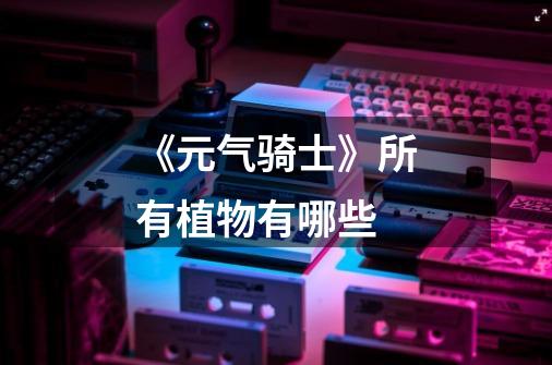 《元气骑士》所有植物有哪些-第1张-游戏信息-龙启网