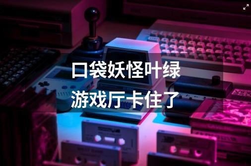口袋妖怪叶绿游戏厅卡住了-第1张-游戏信息-龙启网