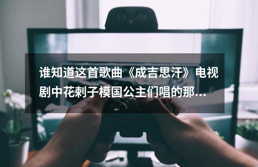 谁知道这首歌曲《成吉思汗》电视剧中花剌子模国公主们唱的那首歌曲-第1张-游戏信息-龙启网