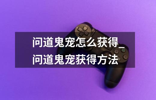 问道鬼宠怎么获得_问道鬼宠获得方法-第1张-游戏信息-龙启网