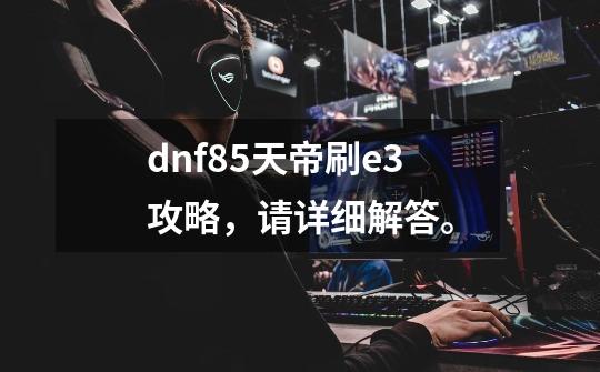 dnf85天帝刷e3攻略,请详细解答。-第1张-游戏信息-龙启网