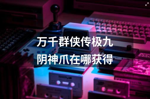 万千群侠传极九阴神爪在哪获得-第1张-游戏信息-龙启网