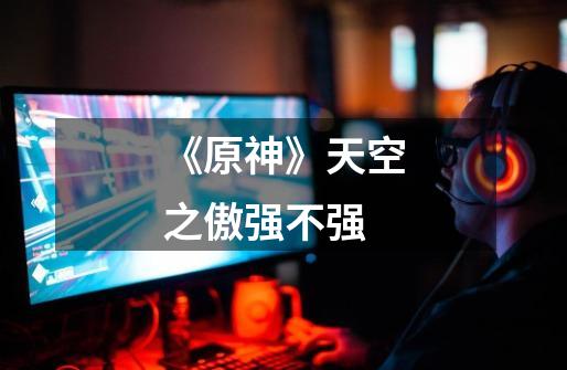 《原神》天空之傲强不强-第1张-游戏信息-龙启网