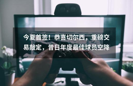 今夏首签!恭喜切尔西,重磅交易敲定,昔日年度最佳球员空降-第1张-游戏信息-龙启网