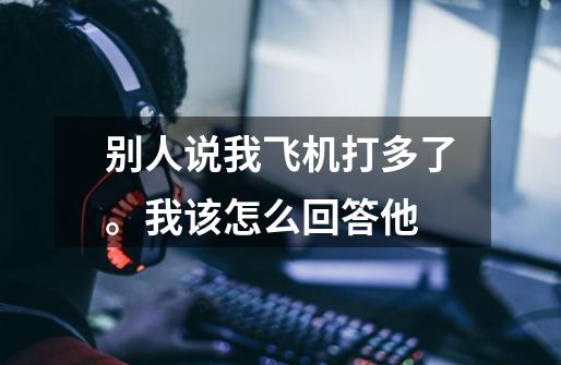 别人说我飞机打多了。我该怎么回答他-第1张-游戏信息-龙启网