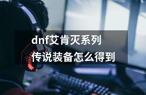 dnf艾肯灭系列传说装备怎么得到-第1张-游戏信息-龙启网