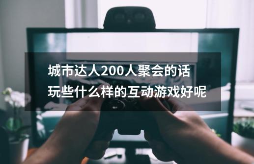 城市达人200人聚会的话玩些什么样的互动游戏好呢-第1张-游戏信息-龙启网