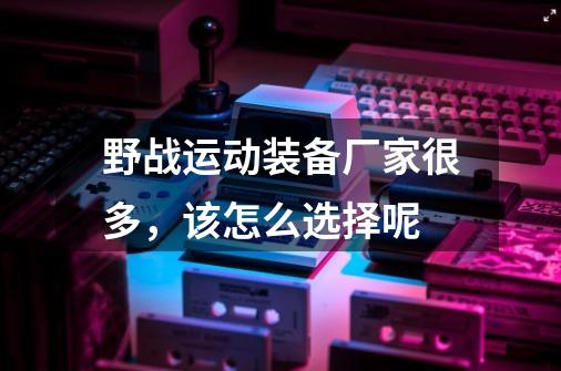 野战运动装备厂家很多，该怎么选择呢-第1张-游戏信息-龙启网