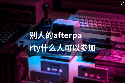 别人的afterparty什么人可以参加-第1张-游戏信息-龙启网