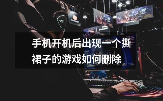 手机开机后出现一个撕裙子的游戏如何删除-第1张-游戏信息-龙启网