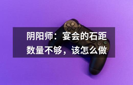 阴阳师:宴会的石距数量不够,该怎么做-第1张-游戏信息-龙启网