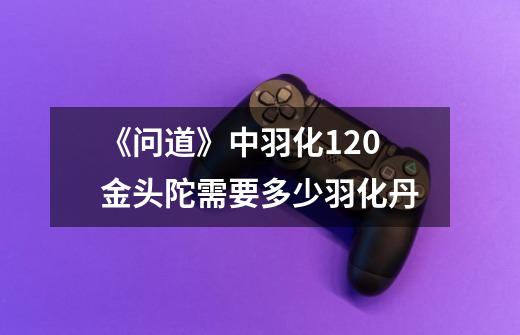 《问道》中羽化120金头陀需要多少羽化丹-第1张-游戏信息-龙启网