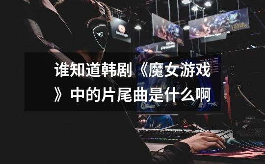 谁知道韩剧《魔女游戏》中的片尾曲是什么啊-第1张-游戏信息-龙启网