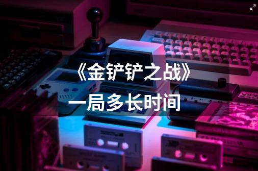 《金铲铲之战》一局多长时间-第1张-游戏信息-龙启网