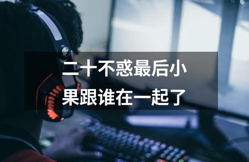 二十不惑最后小果跟谁在一起了-第1张-游戏信息-龙启网