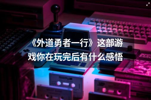 《外道勇者一行》这部游戏你在玩完后有什么感悟-第1张-游戏信息-龙启网