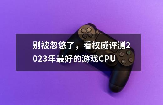 别被忽悠了,看权威评测2023年最好的游戏CPU-第1张-游戏信息-龙启网