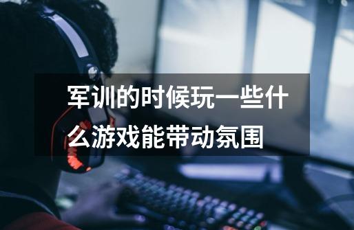 军训的时候玩一些什么游戏能带动氛围-第1张-游戏信息-龙启网