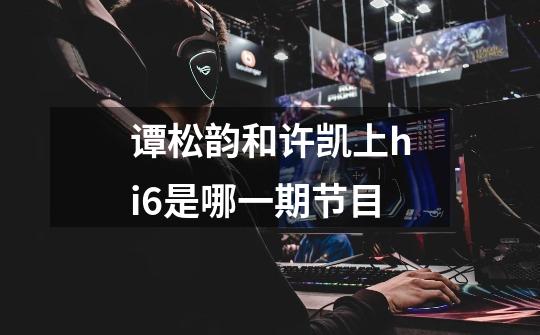 谭松韵和许凯上hi6是哪一期节目-第1张-游戏信息-龙启网