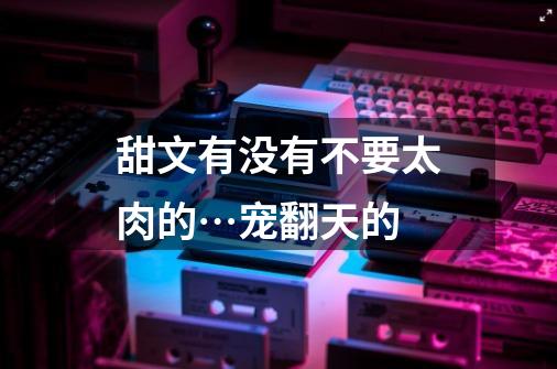甜文有没有不要太肉的…宠翻天的-第1张-游戏信息-龙启网