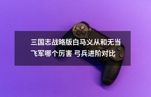 三国志战略版白马义从和无当飞军哪个厉害 弓兵进阶对比-第1张-游戏信息-龙启网