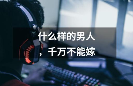 什么样的男人,千万不能嫁-第1张-游戏信息-龙启网