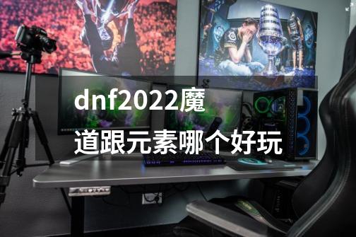 dnf2022魔道跟元素哪个好玩-第1张-游戏信息-龙启网