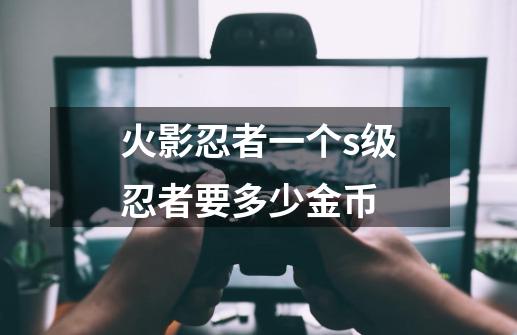 火影忍者一个s级忍者要多少金币-第1张-游戏信息-龙启网