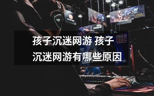 孩子沉迷网游 孩子沉迷网游有哪些原因-第1张-游戏信息-龙启网