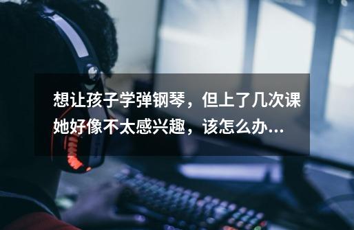 想让孩子学弹钢琴,但上了几次课她好像不太感兴趣,该怎么办好-第1张-游戏信息-龙启网