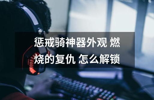 惩戒骑神器外观 燃烧的复仇 怎么解锁-第1张-游戏信息-龙启网