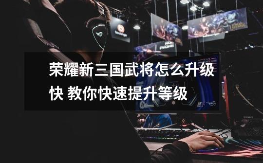 荣耀新三国武将怎么升级快 教你快速提升等级-第1张-游戏信息-龙启网