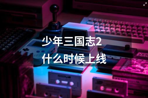 少年三国志2什么时候上线-第1张-游戏信息-龙启网