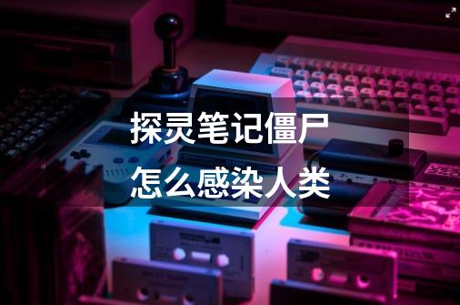 探灵笔记僵尸怎么感染人类-第1张-游戏信息-龙启网