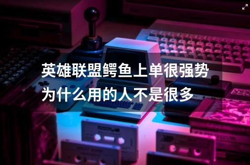 英雄联盟鳄鱼上单很强势为什么用的人不是很多-第1张-游戏信息-龙启网