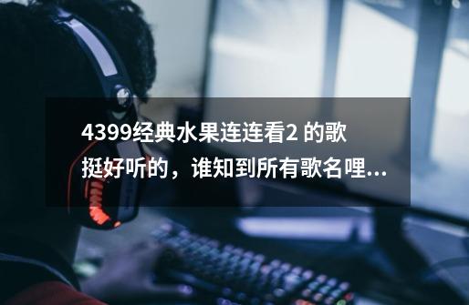 4399经典水果连连看2 的歌挺好听的,谁知到所有歌名哩~~-第1张-游戏信息-龙启网