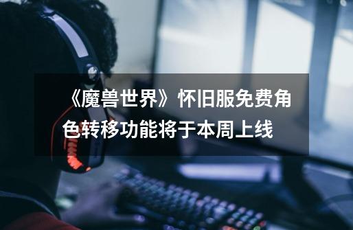 《魔兽世界》怀旧服免费角色转移功能将于本周上线-第1张-游戏信息-龙启网